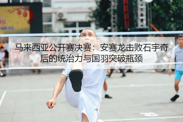 马来西亚公开赛决赛：安赛龙击败石宇奇后的统治力与国羽突破瓶颈
