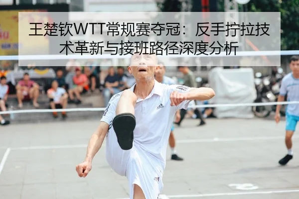 王楚钦WTT常规赛夺冠：反手拧拉技术革新与接班路径深度分析