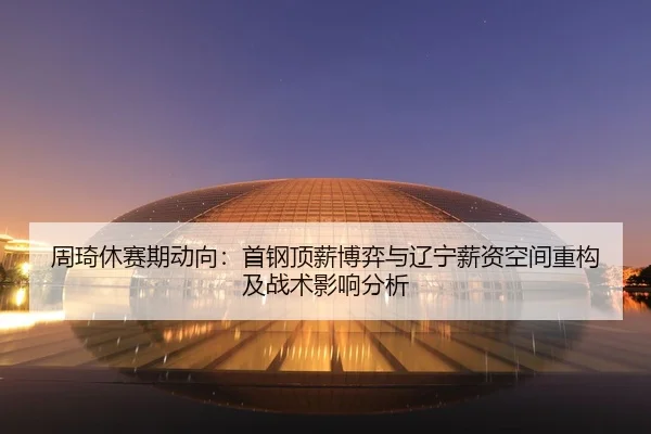 周琦休赛期动向：首钢顶薪博弈与辽宁薪资空间重构及战术影响分析