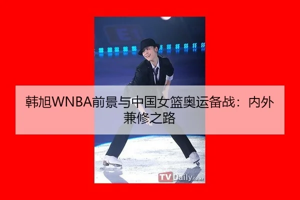 韩旭WNBA前景与中国女篮奥运备战：内外兼修之路