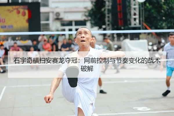 石宇奇横扫安赛龙夺冠：网前控制与节奏变化的战术破解